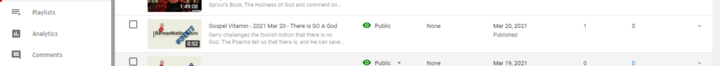 Playlists 
Analytics 
Comments 
0:52 
Sproul's Book, The Holiness of God and comment on__ 
Gospel Vitamin - 2021 Mar 20 - There is SO A God 
Gerry challenges the foolish notion that there is no 
God. The Psalms tell us that there is, and He can save. 
Public 
Public 
None 
None 
Mar 20, 2021 
Published 
Mar 19, 2021 